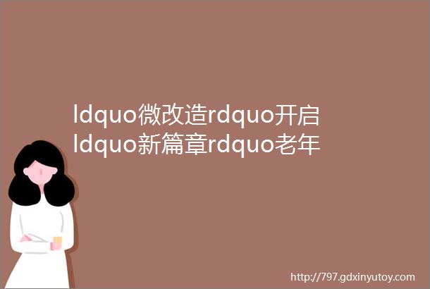 ldquo微改造rdquo开启ldquo新篇章rdquo老年家庭居家环境适老化改造实用指南请查收