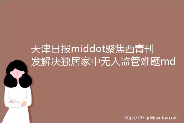 天津日报middot聚焦西青刊发解决独居家中无人监管难题mdashmdash西青区中北镇为空巢老年人安装红外感应装置