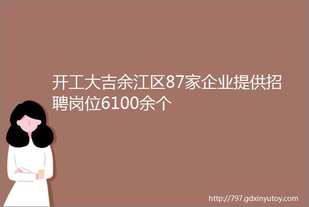 开工大吉余江区87家企业提供招聘岗位6100余个