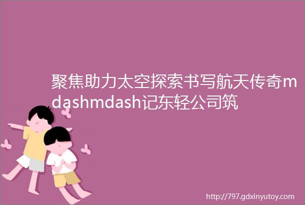 聚焦助力太空探索书写航天传奇mdashmdash记东轻公司筑梦航天的铝合金人