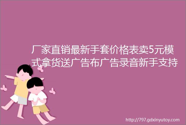 厂家直销最新手套价格表卖5元模式拿货送广告布广告录音新手支持试卖30天不满意手套包退