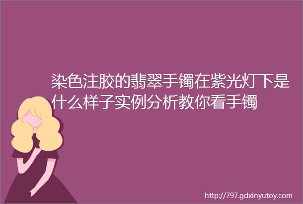 染色注胶的翡翠手镯在紫光灯下是什么样子实例分析教你看手镯