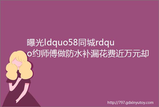 曝光ldquo58同城rdquo约师傅做防水补漏花费近万元却越补越漏