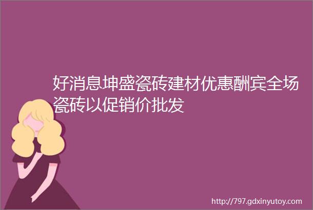 好消息坤盛瓷砖建材优惠酬宾全场瓷砖以促销价批发