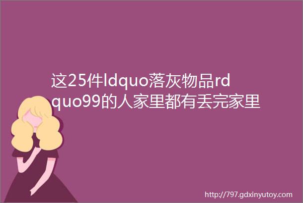 这25件ldquo落灰物品rdquo99的人家里都有丢完家里宽敞一倍