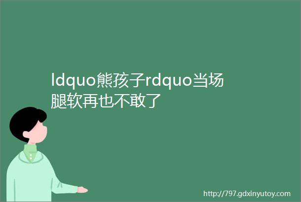 ldquo熊孩子rdquo当场腿软再也不敢了