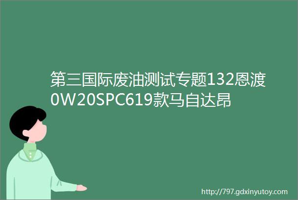 第三国际废油测试专题132恩渡0W20SPC619款马自达昂克赛拉203个月7000公里