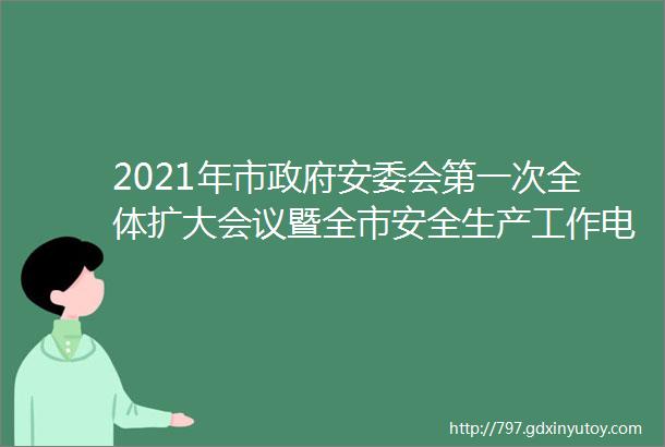 2021年市政府安委会第一次全体扩大会议暨全市安全生产工作电视电话会议召开