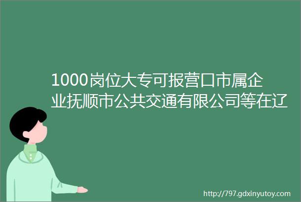 1000岗位大专可报营口市属企业抚顺市公共交通有限公司等在辽招聘1000人公告