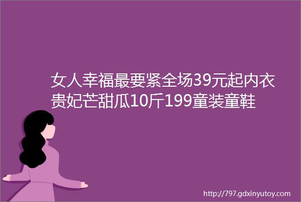 女人幸福最要紧全场39元起内衣贵妃芒甜瓜10斤199童装童鞋低价带走