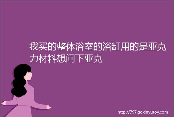 我买的整体浴室的浴缸用的是亚克力材料想问下亚克