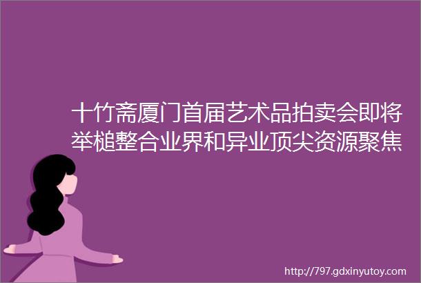 十竹斋厦门首届艺术品拍卖会即将举槌整合业界和异业顶尖资源聚焦市场核心注意力