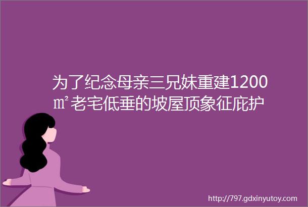 为了纪念母亲三兄妹重建1200㎡老宅低垂的坡屋顶象征庇护