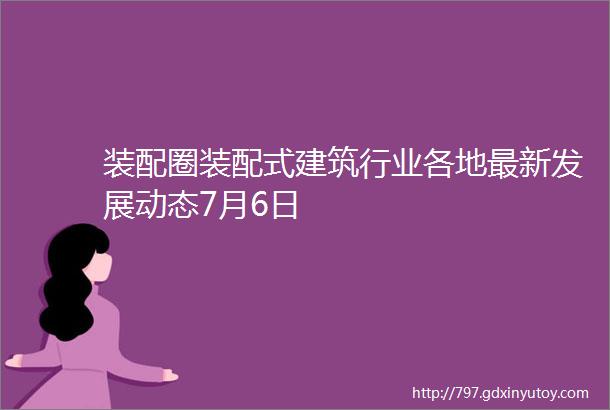 装配圈装配式建筑行业各地最新发展动态7月6日