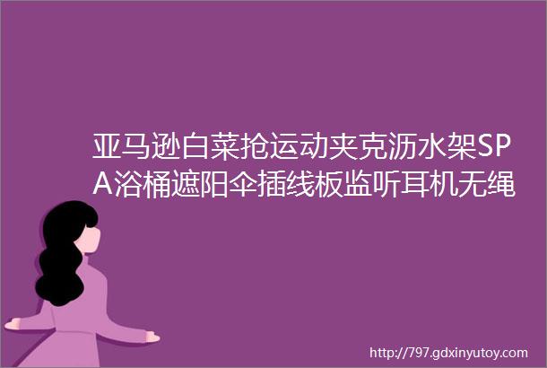 亚马逊白菜抢运动夹克沥水架SPA浴桶遮阳伞插线板监听耳机无绳割草机