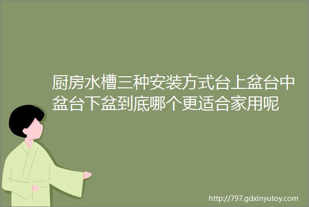 厨房水槽三种安装方式台上盆台中盆台下盆到底哪个更适合家用呢