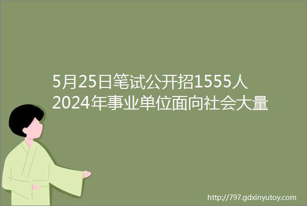 5月25日笔试公开招1555人2024年事业单位面向社会大量招聘工作人员公告快转给身边需要的人