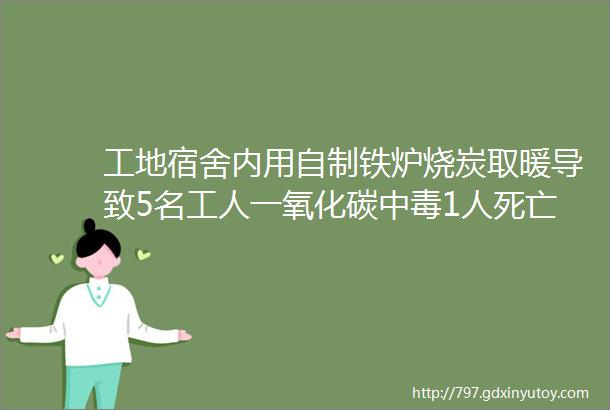 工地宿舍内用自制铁炉烧炭取暖导致5名工人一氧化碳中毒1人死亡了解一下一氧化碳的危害