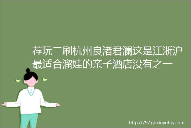 荐玩二刷杭州良渚君澜这是江浙沪最适合溜娃的亲子酒店没有之一