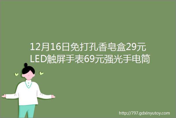 12月16日免打孔香皂盒29元LED触屏手表69元强光手电筒58元玻璃茶壶99元