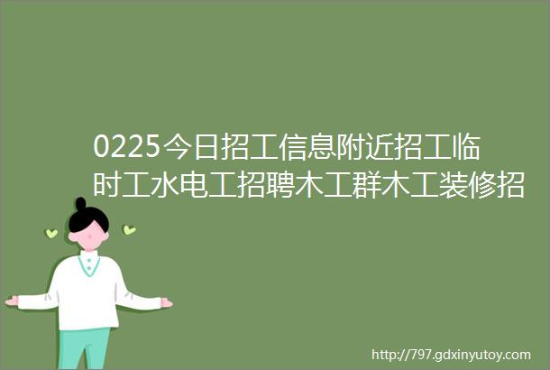 0225今日招工信息附近招工临时工水电工招聘木工群木工装修招聘焊工招聘信息加本地招工群