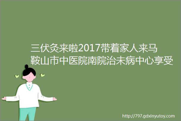 三伏灸来啦2017带着家人来马鞍山市中医院南院治未病中心享受传统中医ldquo三伏灸rdquo体验ldquo祛寒湿通经络rdquo