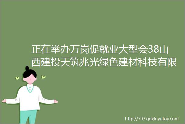 正在举办万岗促就业大型会38山西建投天筑兆光绿色建材科技有限公司