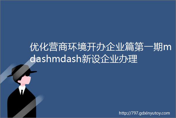 优化营商环境开办企业篇第一期mdashmdash新设企业办理流程