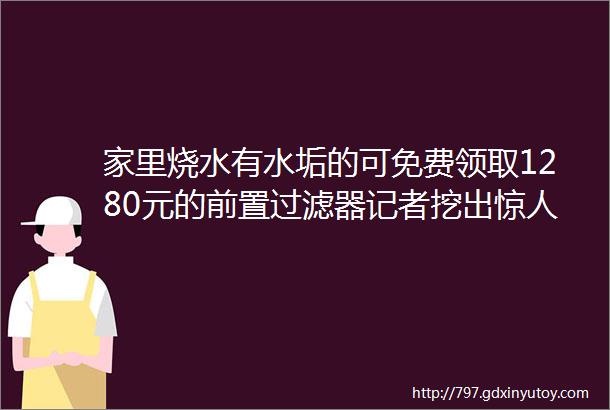 家里烧水有水垢的可免费领取1280元的前置过滤器记者挖出惊人内幕hellip