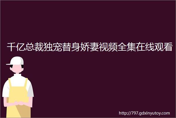 千亿总裁独宠替身娇妻视频全集在线观看