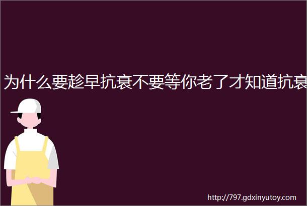 为什么要趁早抗衰不要等你老了才知道抗衰