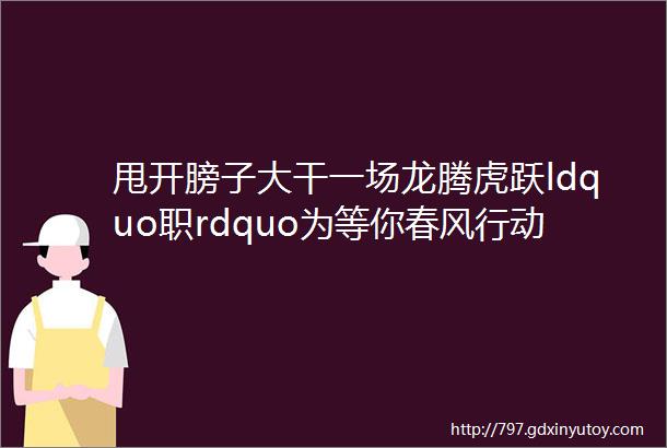 甩开膀子大干一场龙腾虎跃ldquo职rdquo为等你春风行动系列招聘岗位推送一