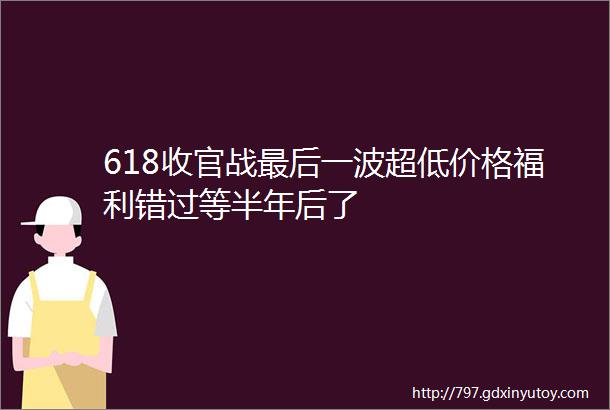 618收官战最后一波超低价格福利错过等半年后了