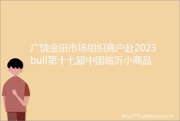 广饶金田市场组织商户赴2023bull第十七届中国临沂小商品博览会参观考察