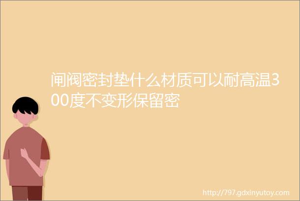 闸阀密封垫什么材质可以耐高温300度不变形保留密