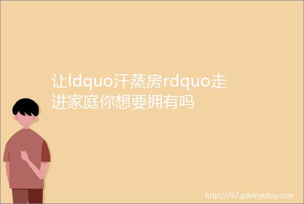 让ldquo汗蒸房rdquo走进家庭你想要拥有吗