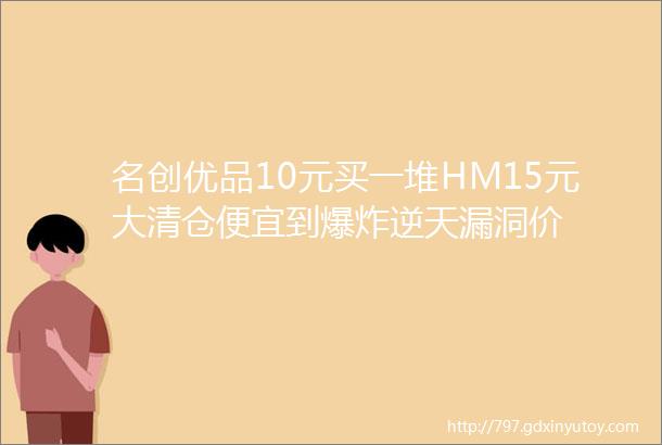 名创优品10元买一堆HM15元大清仓便宜到爆炸逆天漏洞价