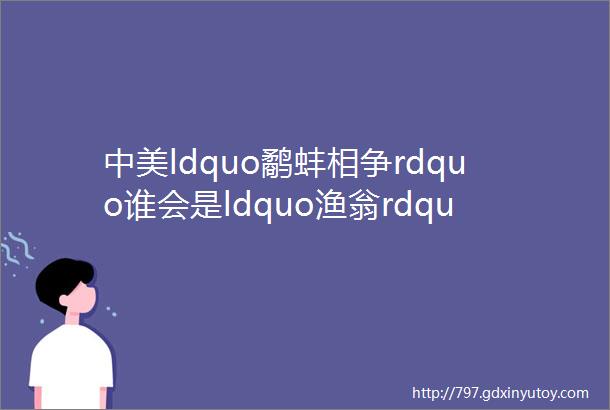 中美ldquo鹬蚌相争rdquo谁会是ldquo渔翁rdquo得利