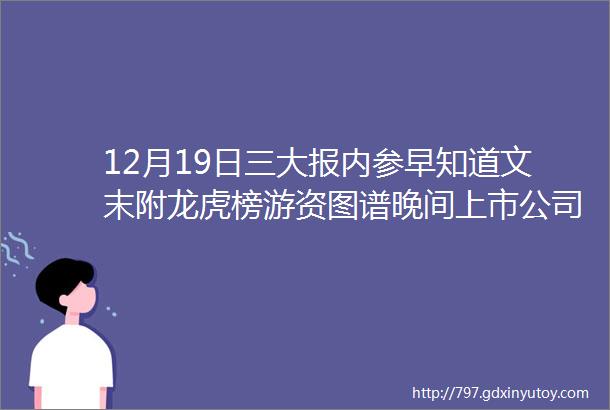 12月19日三大报内参早知道文末附龙虎榜游资图谱晚间上市公司公告汇总三大报精华总结