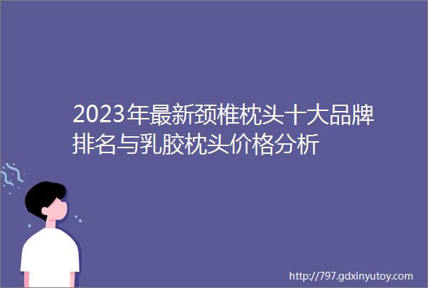 2023年最新颈椎枕头十大品牌排名与乳胶枕头价格分析