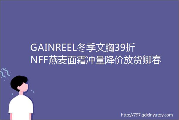 GAINREEL冬季文胸39折NFF燕麦面霜冲量降价放货卿春坚果88元暖宝宝1x元一片佰草男用洗面奶6元