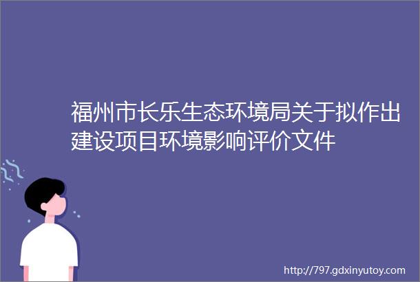 福州市长乐生态环境局关于拟作出建设项目环境影响评价文件