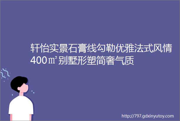 轩怡实景石膏线勾勒优雅法式风情400㎡别墅形塑简奢气质