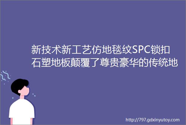 新技术新工艺仿地毯纹SPC锁扣石塑地板颠覆了尊贵豪华的传统地毯市场