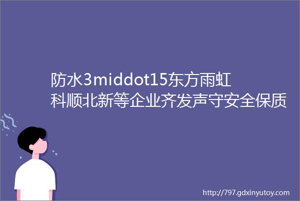 防水3middot15东方雨虹科顺北新等企业齐发声守安全保质量是我们的共同使命