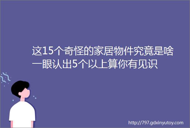 这15个奇怪的家居物件究竟是啥一眼认出5个以上算你有见识