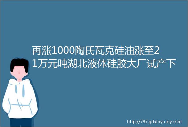 再涨1000陶氏瓦克硅油涨至21万元吨湖北液体硅胶大厂试产下游加快向内陆省份迁移