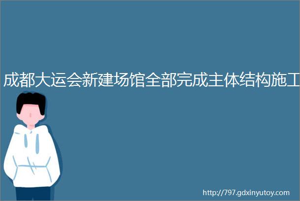 成都大运会新建场馆全部完成主体结构施工