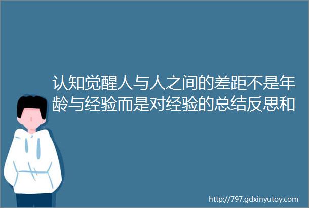 认知觉醒人与人之间的差距不是年龄与经验而是对经验的总结反思和升华的能力