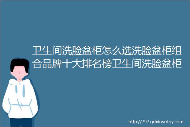 卫生间洗脸盆柜怎么选洗脸盆柜组合品牌十大排名榜卫生间洗脸盆柜推荐